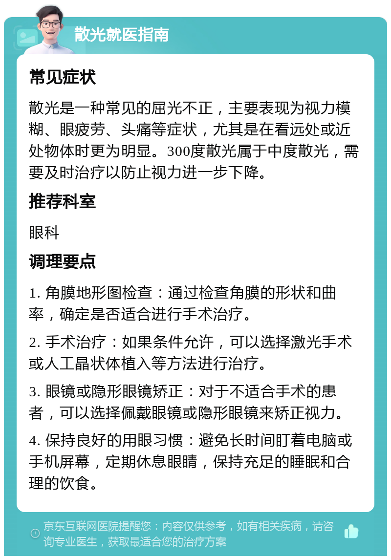 散光就医指南 常见症状 散光是一种常见的屈光不正，主要表现为视力模糊、眼疲劳、头痛等症状，尤其是在看远处或近处物体时更为明显。300度散光属于中度散光，需要及时治疗以防止视力进一步下降。 推荐科室 眼科 调理要点 1. 角膜地形图检查：通过检查角膜的形状和曲率，确定是否适合进行手术治疗。 2. 手术治疗：如果条件允许，可以选择激光手术或人工晶状体植入等方法进行治疗。 3. 眼镜或隐形眼镜矫正：对于不适合手术的患者，可以选择佩戴眼镜或隐形眼镜来矫正视力。 4. 保持良好的用眼习惯：避免长时间盯着电脑或手机屏幕，定期休息眼睛，保持充足的睡眠和合理的饮食。