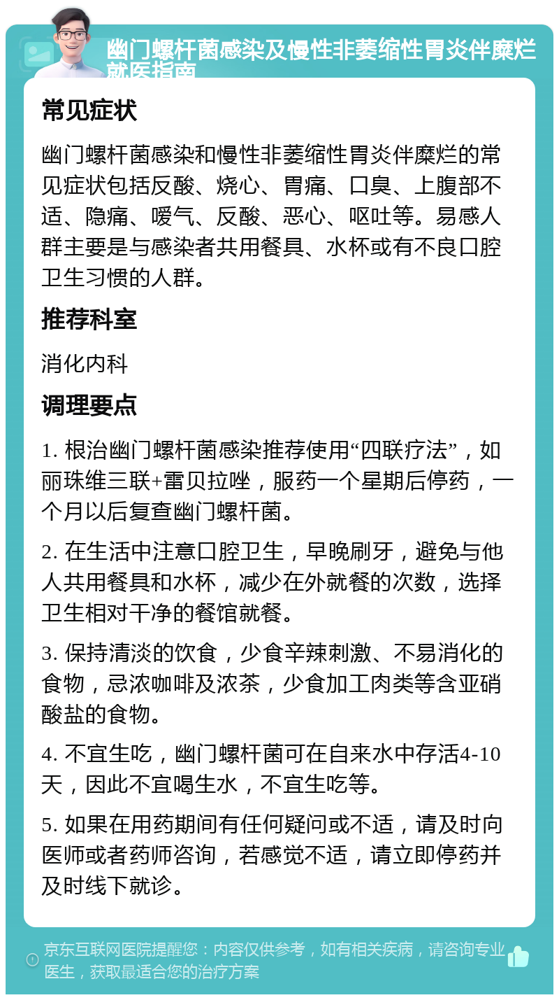 幽门螺杆菌感染及慢性非萎缩性胃炎伴糜烂就医指南 常见症状 幽门螺杆菌感染和慢性非萎缩性胃炎伴糜烂的常见症状包括反酸、烧心、胃痛、口臭、上腹部不适、隐痛、嗳气、反酸、恶心、呕吐等。易感人群主要是与感染者共用餐具、水杯或有不良口腔卫生习惯的人群。 推荐科室 消化内科 调理要点 1. 根治幽门螺杆菌感染推荐使用“四联疗法”，如丽珠维三联+雷贝拉唑，服药一个星期后停药，一个月以后复查幽门螺杆菌。 2. 在生活中注意口腔卫生，早晚刷牙，避免与他人共用餐具和水杯，减少在外就餐的次数，选择卫生相对干净的餐馆就餐。 3. 保持清淡的饮食，少食辛辣刺激、不易消化的食物，忌浓咖啡及浓茶，少食加工肉类等含亚硝酸盐的食物。 4. 不宜生吃，幽门螺杆菌可在自来水中存活4-10天，因此不宜喝生水，不宜生吃等。 5. 如果在用药期间有任何疑问或不适，请及时向医师或者药师咨询，若感觉不适，请立即停药并及时线下就诊。