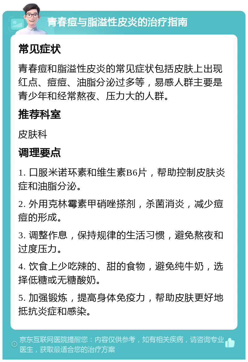 青春痘与脂溢性皮炎的治疗指南 常见症状 青春痘和脂溢性皮炎的常见症状包括皮肤上出现红点、痘痘、油脂分泌过多等，易感人群主要是青少年和经常熬夜、压力大的人群。 推荐科室 皮肤科 调理要点 1. 口服米诺环素和维生素B6片，帮助控制皮肤炎症和油脂分泌。 2. 外用克林霉素甲硝唑搽剂，杀菌消炎，减少痘痘的形成。 3. 调整作息，保持规律的生活习惯，避免熬夜和过度压力。 4. 饮食上少吃辣的、甜的食物，避免纯牛奶，选择低糖或无糖酸奶。 5. 加强锻炼，提高身体免疫力，帮助皮肤更好地抵抗炎症和感染。