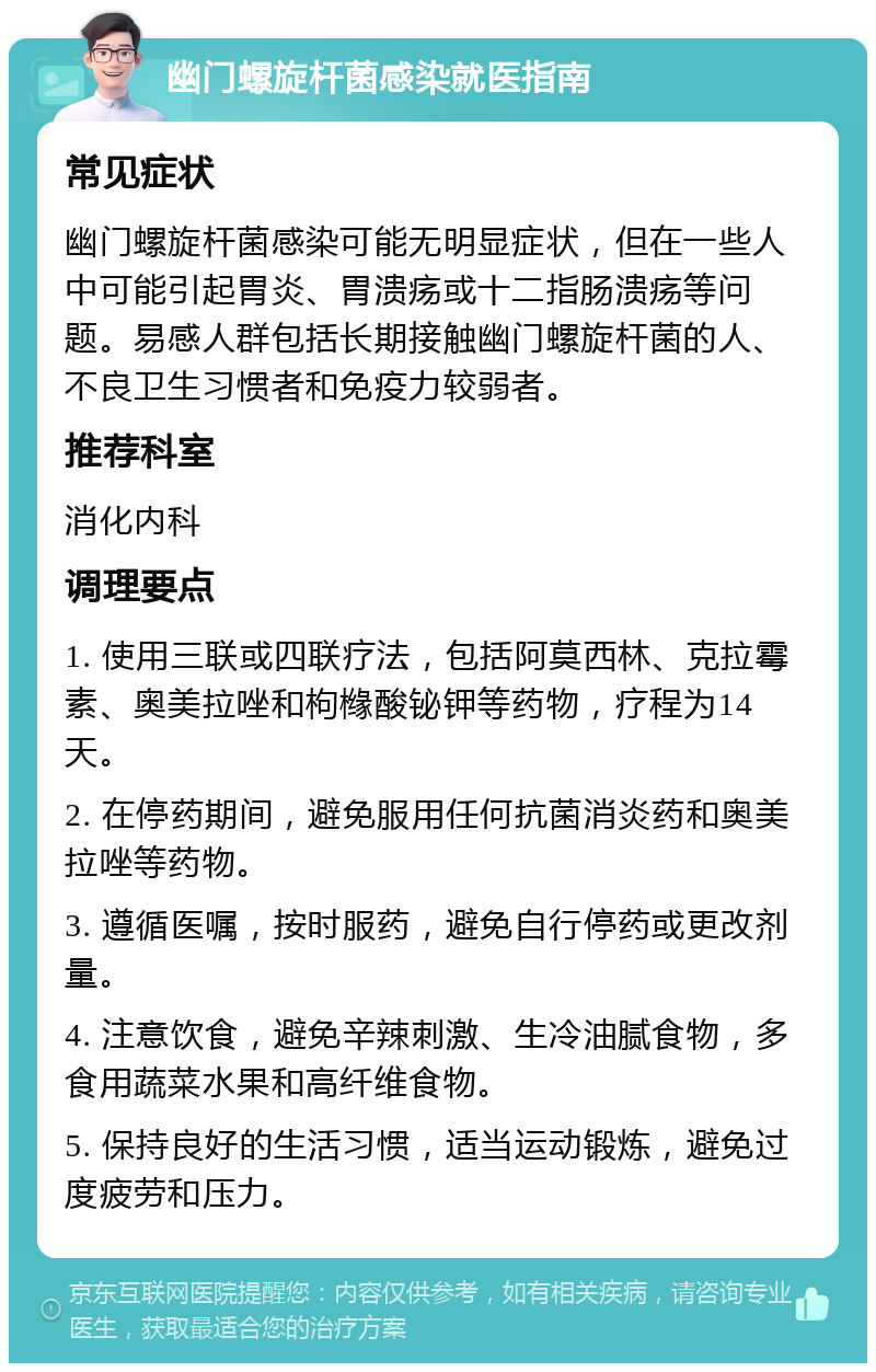 幽门螺旋杆菌感染就医指南 常见症状 幽门螺旋杆菌感染可能无明显症状，但在一些人中可能引起胃炎、胃溃疡或十二指肠溃疡等问题。易感人群包括长期接触幽门螺旋杆菌的人、不良卫生习惯者和免疫力较弱者。 推荐科室 消化内科 调理要点 1. 使用三联或四联疗法，包括阿莫西林、克拉霉素、奥美拉唑和枸橼酸铋钾等药物，疗程为14天。 2. 在停药期间，避免服用任何抗菌消炎药和奥美拉唑等药物。 3. 遵循医嘱，按时服药，避免自行停药或更改剂量。 4. 注意饮食，避免辛辣刺激、生冷油腻食物，多食用蔬菜水果和高纤维食物。 5. 保持良好的生活习惯，适当运动锻炼，避免过度疲劳和压力。