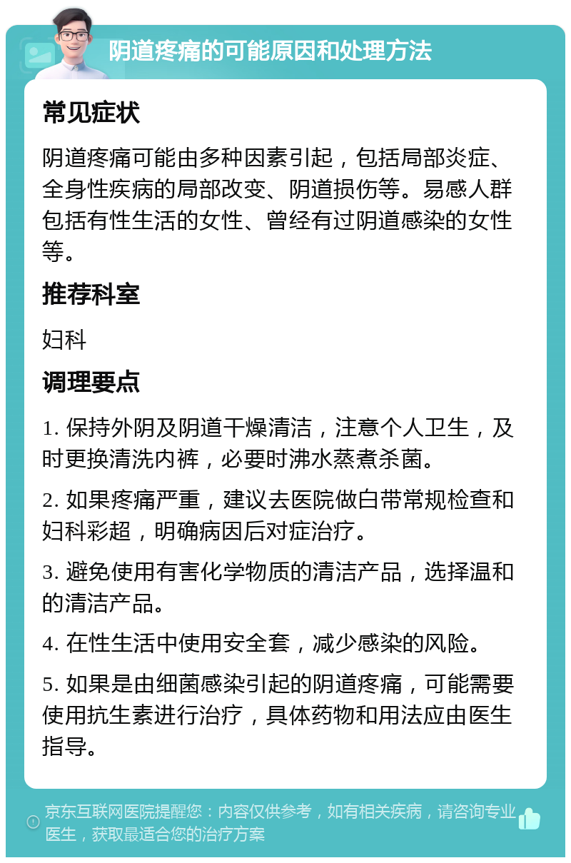 阴道疼痛的可能原因和处理方法 常见症状 阴道疼痛可能由多种因素引起，包括局部炎症、全身性疾病的局部改变、阴道损伤等。易感人群包括有性生活的女性、曾经有过阴道感染的女性等。 推荐科室 妇科 调理要点 1. 保持外阴及阴道干燥清洁，注意个人卫生，及时更换清洗内裤，必要时沸水蒸煮杀菌。 2. 如果疼痛严重，建议去医院做白带常规检查和妇科彩超，明确病因后对症治疗。 3. 避免使用有害化学物质的清洁产品，选择温和的清洁产品。 4. 在性生活中使用安全套，减少感染的风险。 5. 如果是由细菌感染引起的阴道疼痛，可能需要使用抗生素进行治疗，具体药物和用法应由医生指导。