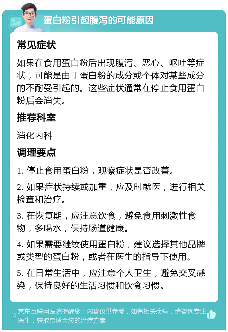 蛋白粉引起腹泻的可能原因 常见症状 如果在食用蛋白粉后出现腹泻、恶心、呕吐等症状，可能是由于蛋白粉的成分或个体对某些成分的不耐受引起的。这些症状通常在停止食用蛋白粉后会消失。 推荐科室 消化内科 调理要点 1. 停止食用蛋白粉，观察症状是否改善。 2. 如果症状持续或加重，应及时就医，进行相关检查和治疗。 3. 在恢复期，应注意饮食，避免食用刺激性食物，多喝水，保持肠道健康。 4. 如果需要继续使用蛋白粉，建议选择其他品牌或类型的蛋白粉，或者在医生的指导下使用。 5. 在日常生活中，应注意个人卫生，避免交叉感染，保持良好的生活习惯和饮食习惯。