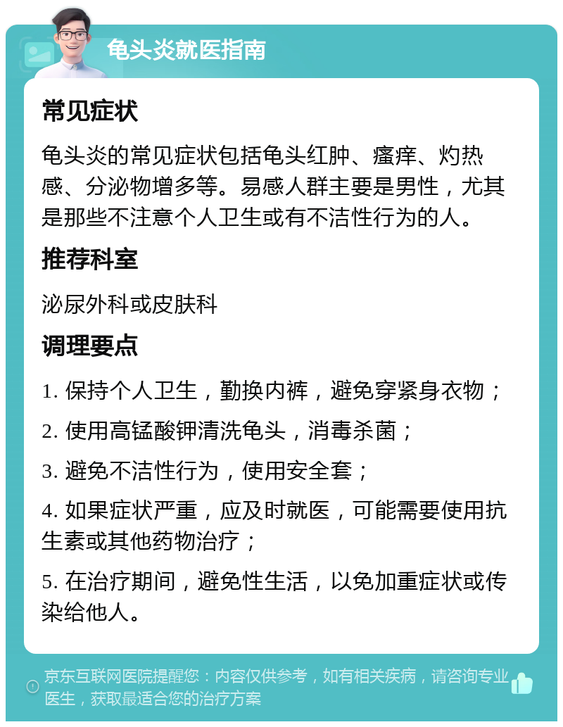 龟头炎就医指南 常见症状 龟头炎的常见症状包括龟头红肿、瘙痒、灼热感、分泌物增多等。易感人群主要是男性，尤其是那些不注意个人卫生或有不洁性行为的人。 推荐科室 泌尿外科或皮肤科 调理要点 1. 保持个人卫生，勤换内裤，避免穿紧身衣物； 2. 使用高锰酸钾清洗龟头，消毒杀菌； 3. 避免不洁性行为，使用安全套； 4. 如果症状严重，应及时就医，可能需要使用抗生素或其他药物治疗； 5. 在治疗期间，避免性生活，以免加重症状或传染给他人。