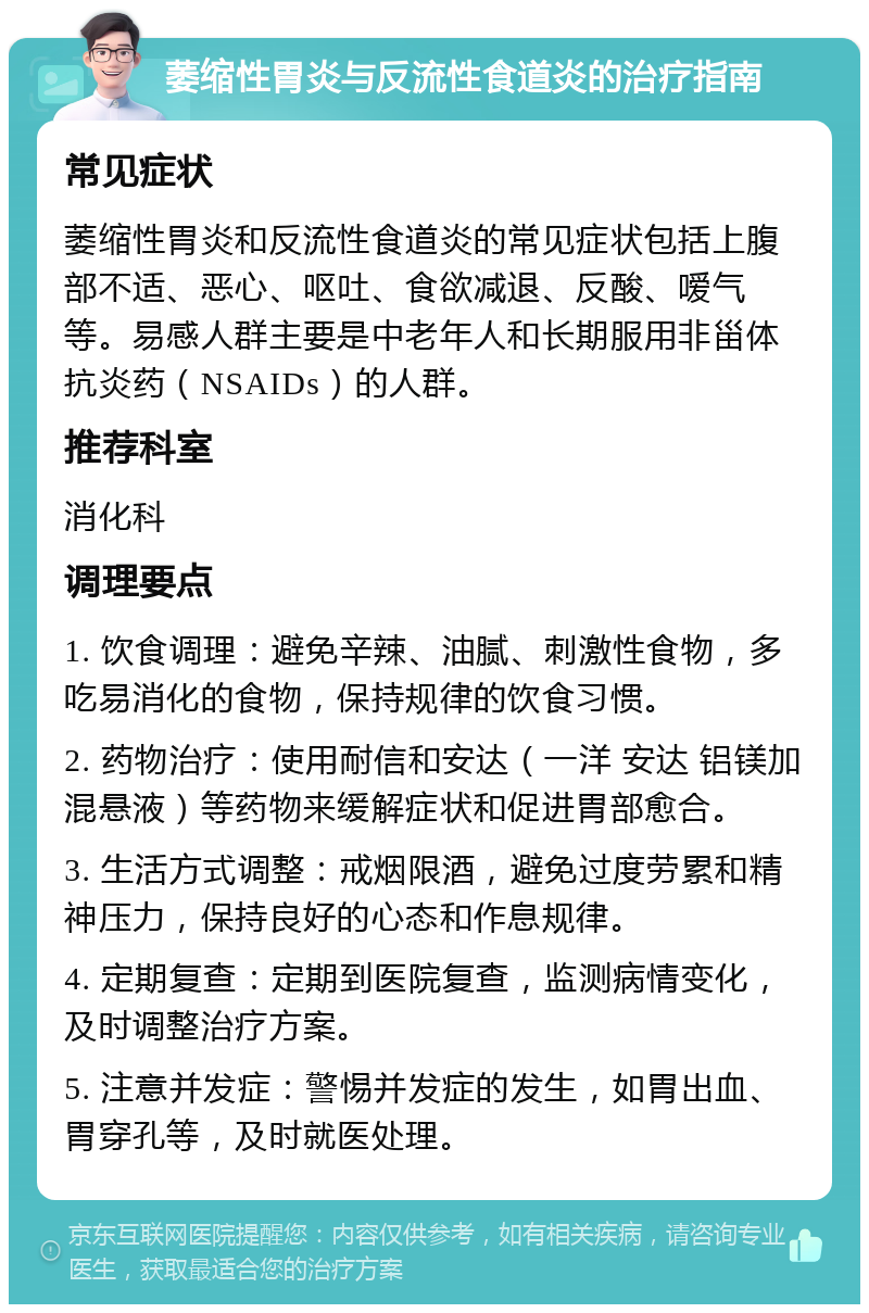 萎缩性胃炎与反流性食道炎的治疗指南 常见症状 萎缩性胃炎和反流性食道炎的常见症状包括上腹部不适、恶心、呕吐、食欲减退、反酸、嗳气等。易感人群主要是中老年人和长期服用非甾体抗炎药（NSAIDs）的人群。 推荐科室 消化科 调理要点 1. 饮食调理：避免辛辣、油腻、刺激性食物，多吃易消化的食物，保持规律的饮食习惯。 2. 药物治疗：使用耐信和安达（一洋 安达 铝镁加混悬液）等药物来缓解症状和促进胃部愈合。 3. 生活方式调整：戒烟限酒，避免过度劳累和精神压力，保持良好的心态和作息规律。 4. 定期复查：定期到医院复查，监测病情变化，及时调整治疗方案。 5. 注意并发症：警惕并发症的发生，如胃出血、胃穿孔等，及时就医处理。