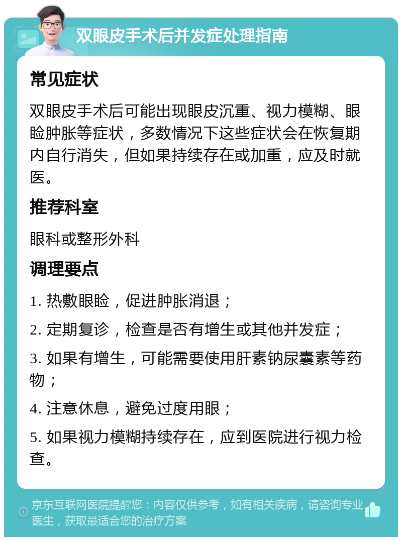 双眼皮手术后并发症处理指南 常见症状 双眼皮手术后可能出现眼皮沉重、视力模糊、眼睑肿胀等症状，多数情况下这些症状会在恢复期内自行消失，但如果持续存在或加重，应及时就医。 推荐科室 眼科或整形外科 调理要点 1. 热敷眼睑，促进肿胀消退； 2. 定期复诊，检查是否有增生或其他并发症； 3. 如果有增生，可能需要使用肝素钠尿囊素等药物； 4. 注意休息，避免过度用眼； 5. 如果视力模糊持续存在，应到医院进行视力检查。