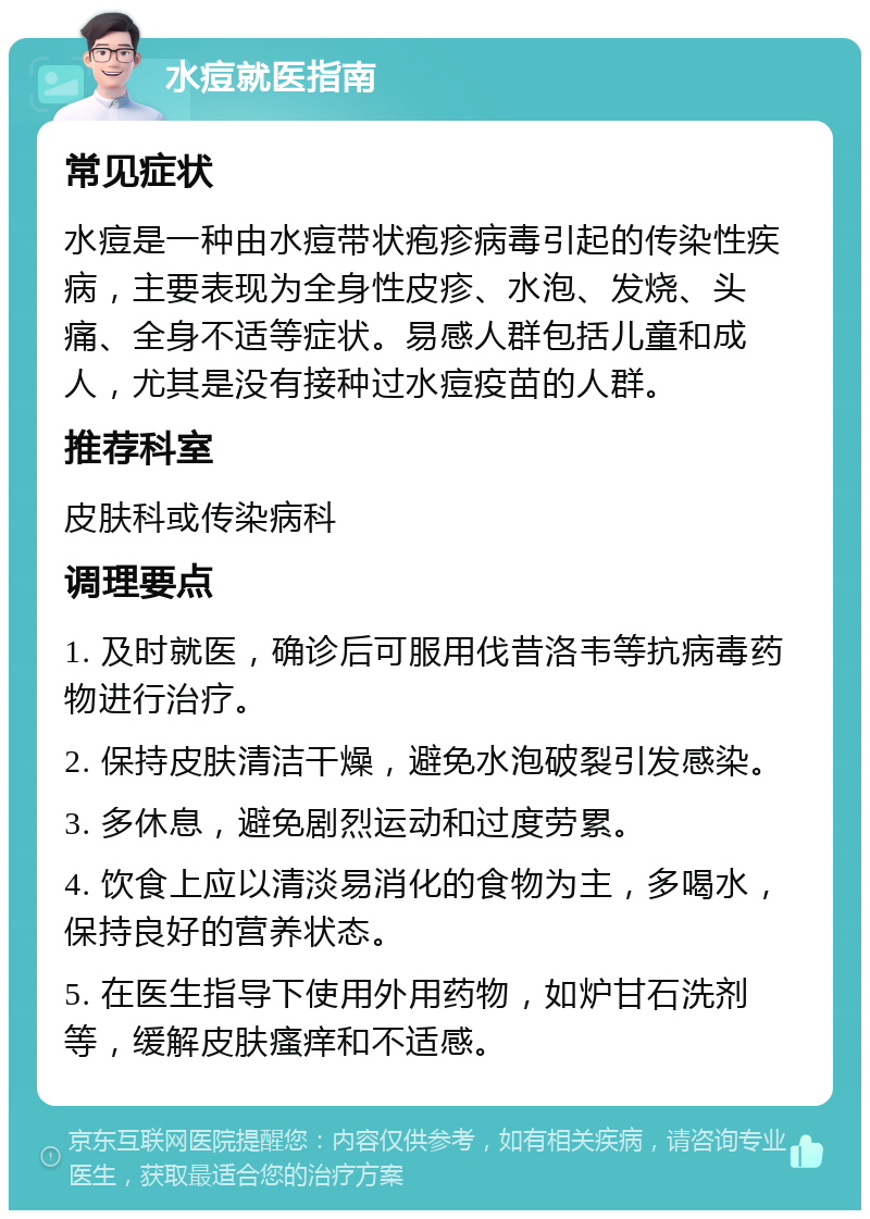 水痘就医指南 常见症状 水痘是一种由水痘带状疱疹病毒引起的传染性疾病，主要表现为全身性皮疹、水泡、发烧、头痛、全身不适等症状。易感人群包括儿童和成人，尤其是没有接种过水痘疫苗的人群。 推荐科室 皮肤科或传染病科 调理要点 1. 及时就医，确诊后可服用伐昔洛韦等抗病毒药物进行治疗。 2. 保持皮肤清洁干燥，避免水泡破裂引发感染。 3. 多休息，避免剧烈运动和过度劳累。 4. 饮食上应以清淡易消化的食物为主，多喝水，保持良好的营养状态。 5. 在医生指导下使用外用药物，如炉甘石洗剂等，缓解皮肤瘙痒和不适感。