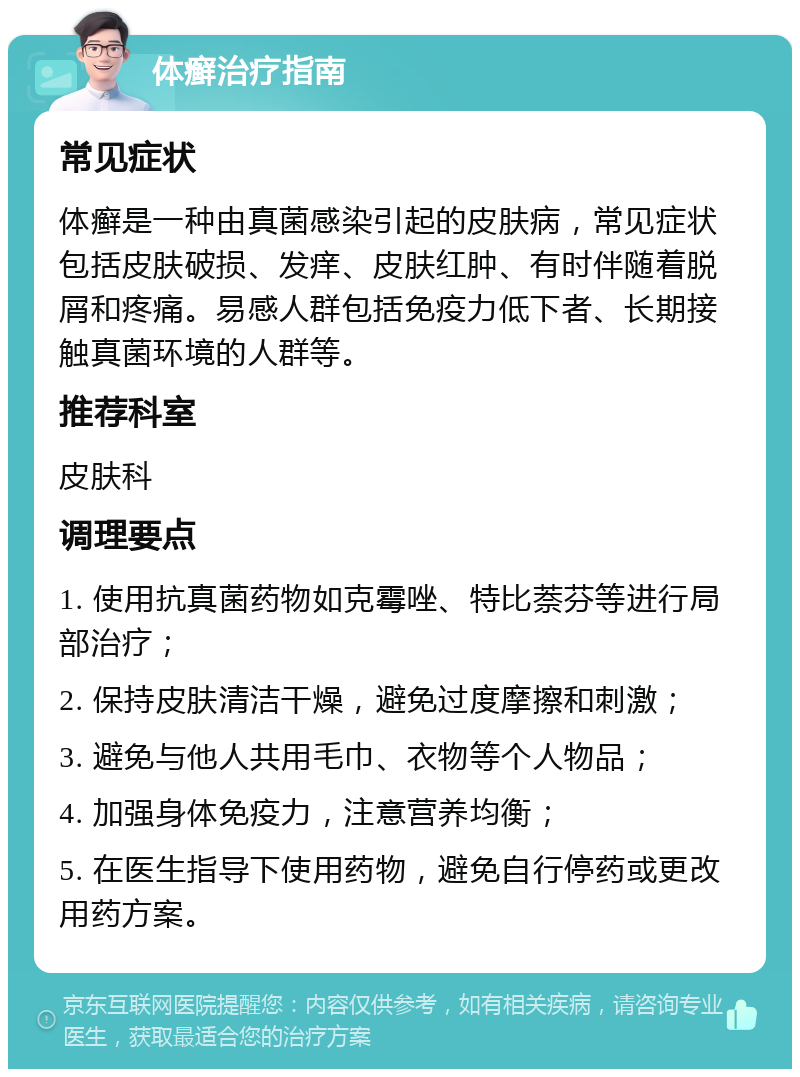 体癣治疗指南 常见症状 体癣是一种由真菌感染引起的皮肤病，常见症状包括皮肤破损、发痒、皮肤红肿、有时伴随着脱屑和疼痛。易感人群包括免疫力低下者、长期接触真菌环境的人群等。 推荐科室 皮肤科 调理要点 1. 使用抗真菌药物如克霉唑、特比萘芬等进行局部治疗； 2. 保持皮肤清洁干燥，避免过度摩擦和刺激； 3. 避免与他人共用毛巾、衣物等个人物品； 4. 加强身体免疫力，注意营养均衡； 5. 在医生指导下使用药物，避免自行停药或更改用药方案。