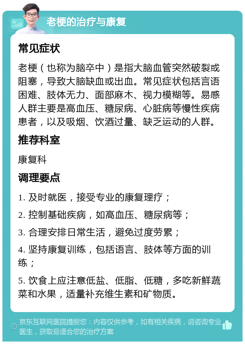 老梗的治疗与康复 常见症状 老梗（也称为脑卒中）是指大脑血管突然破裂或阻塞，导致大脑缺血或出血。常见症状包括言语困难、肢体无力、面部麻木、视力模糊等。易感人群主要是高血压、糖尿病、心脏病等慢性疾病患者，以及吸烟、饮酒过量、缺乏运动的人群。 推荐科室 康复科 调理要点 1. 及时就医，接受专业的康复理疗； 2. 控制基础疾病，如高血压、糖尿病等； 3. 合理安排日常生活，避免过度劳累； 4. 坚持康复训练，包括语言、肢体等方面的训练； 5. 饮食上应注意低盐、低脂、低糖，多吃新鲜蔬菜和水果，适量补充维生素和矿物质。