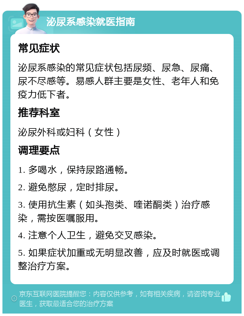 泌尿系感染就医指南 常见症状 泌尿系感染的常见症状包括尿频、尿急、尿痛、尿不尽感等。易感人群主要是女性、老年人和免疫力低下者。 推荐科室 泌尿外科或妇科（女性） 调理要点 1. 多喝水，保持尿路通畅。 2. 避免憋尿，定时排尿。 3. 使用抗生素（如头孢类、喹诺酮类）治疗感染，需按医嘱服用。 4. 注意个人卫生，避免交叉感染。 5. 如果症状加重或无明显改善，应及时就医或调整治疗方案。