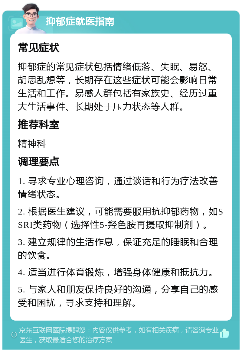 抑郁症就医指南 常见症状 抑郁症的常见症状包括情绪低落、失眠、易怒、胡思乱想等，长期存在这些症状可能会影响日常生活和工作。易感人群包括有家族史、经历过重大生活事件、长期处于压力状态等人群。 推荐科室 精神科 调理要点 1. 寻求专业心理咨询，通过谈话和行为疗法改善情绪状态。 2. 根据医生建议，可能需要服用抗抑郁药物，如SSRI类药物（选择性5-羟色胺再摄取抑制剂）。 3. 建立规律的生活作息，保证充足的睡眠和合理的饮食。 4. 适当进行体育锻炼，增强身体健康和抵抗力。 5. 与家人和朋友保持良好的沟通，分享自己的感受和困扰，寻求支持和理解。