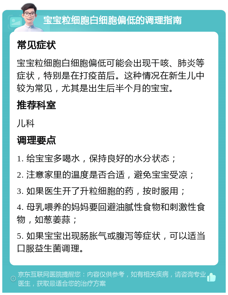 宝宝粒细胞白细胞偏低的调理指南 常见症状 宝宝粒细胞白细胞偏低可能会出现干咳、肺炎等症状，特别是在打疫苗后。这种情况在新生儿中较为常见，尤其是出生后半个月的宝宝。 推荐科室 儿科 调理要点 1. 给宝宝多喝水，保持良好的水分状态； 2. 注意家里的温度是否合适，避免宝宝受凉； 3. 如果医生开了升粒细胞的药，按时服用； 4. 母乳喂养的妈妈要回避油腻性食物和刺激性食物，如葱姜蒜； 5. 如果宝宝出现肠胀气或腹泻等症状，可以适当口服益生菌调理。