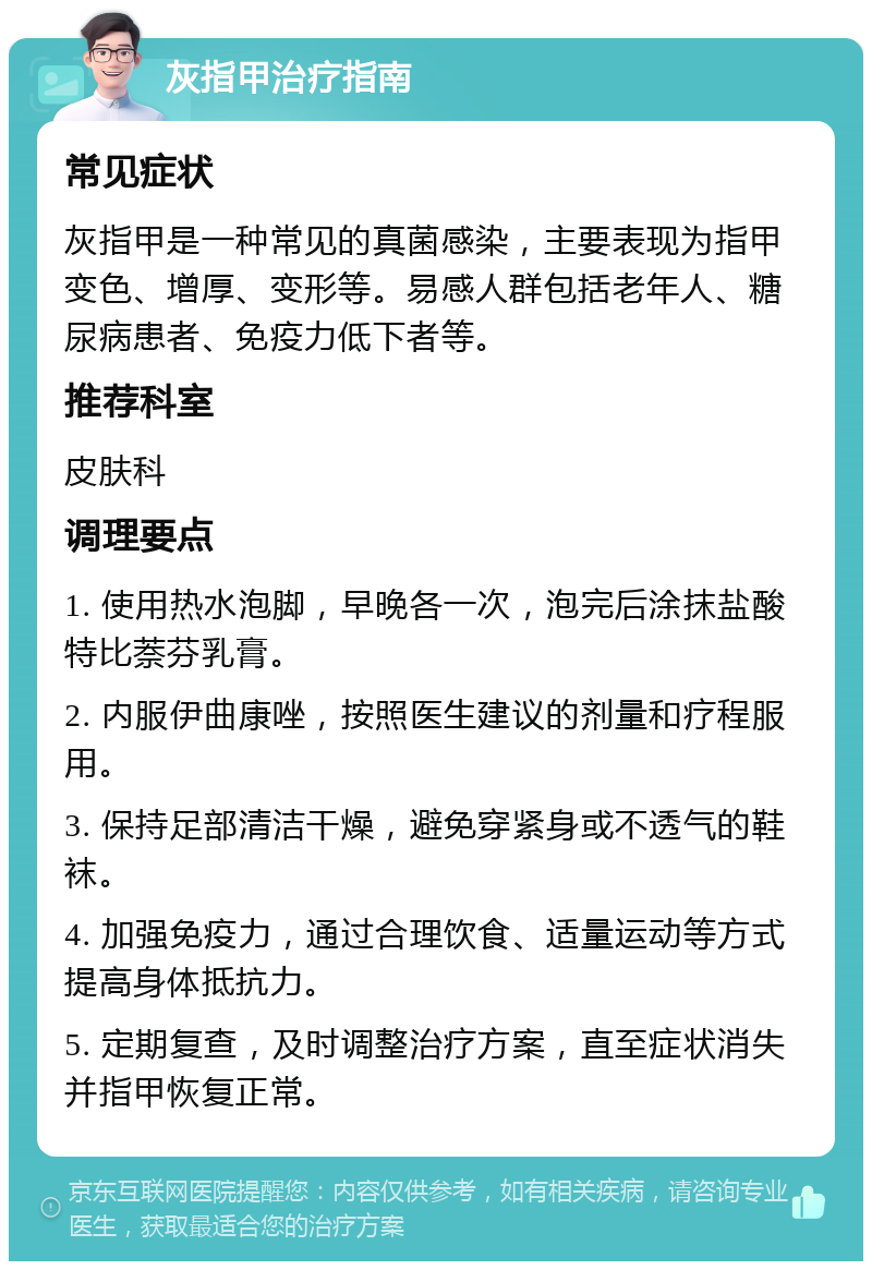 灰指甲治疗指南 常见症状 灰指甲是一种常见的真菌感染，主要表现为指甲变色、增厚、变形等。易感人群包括老年人、糖尿病患者、免疫力低下者等。 推荐科室 皮肤科 调理要点 1. 使用热水泡脚，早晚各一次，泡完后涂抹盐酸特比萘芬乳膏。 2. 内服伊曲康唑，按照医生建议的剂量和疗程服用。 3. 保持足部清洁干燥，避免穿紧身或不透气的鞋袜。 4. 加强免疫力，通过合理饮食、适量运动等方式提高身体抵抗力。 5. 定期复查，及时调整治疗方案，直至症状消失并指甲恢复正常。