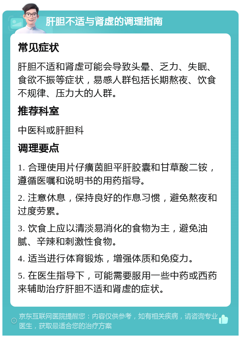 肝胆不适与肾虚的调理指南 常见症状 肝胆不适和肾虚可能会导致头晕、乏力、失眠、食欲不振等症状，易感人群包括长期熬夜、饮食不规律、压力大的人群。 推荐科室 中医科或肝胆科 调理要点 1. 合理使用片仔癀茵胆平肝胶囊和甘草酸二铵，遵循医嘱和说明书的用药指导。 2. 注意休息，保持良好的作息习惯，避免熬夜和过度劳累。 3. 饮食上应以清淡易消化的食物为主，避免油腻、辛辣和刺激性食物。 4. 适当进行体育锻炼，增强体质和免疫力。 5. 在医生指导下，可能需要服用一些中药或西药来辅助治疗肝胆不适和肾虚的症状。