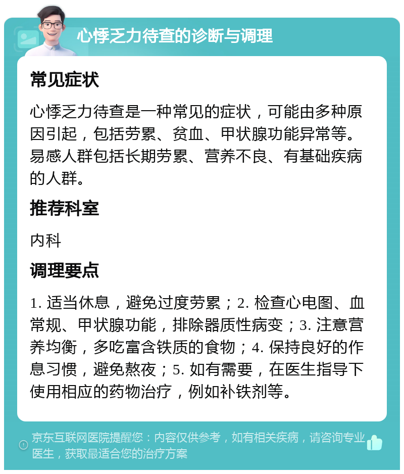 心悸乏力待查的诊断与调理 常见症状 心悸乏力待查是一种常见的症状，可能由多种原因引起，包括劳累、贫血、甲状腺功能异常等。易感人群包括长期劳累、营养不良、有基础疾病的人群。 推荐科室 内科 调理要点 1. 适当休息，避免过度劳累；2. 检查心电图、血常规、甲状腺功能，排除器质性病变；3. 注意营养均衡，多吃富含铁质的食物；4. 保持良好的作息习惯，避免熬夜；5. 如有需要，在医生指导下使用相应的药物治疗，例如补铁剂等。