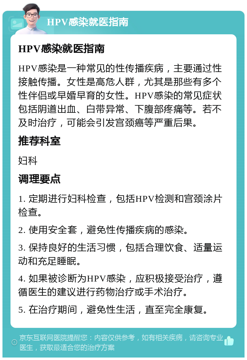 HPV感染就医指南 HPV感染就医指南 HPV感染是一种常见的性传播疾病，主要通过性接触传播。女性是高危人群，尤其是那些有多个性伴侣或早婚早育的女性。HPV感染的常见症状包括阴道出血、白带异常、下腹部疼痛等。若不及时治疗，可能会引发宫颈癌等严重后果。 推荐科室 妇科 调理要点 1. 定期进行妇科检查，包括HPV检测和宫颈涂片检查。 2. 使用安全套，避免性传播疾病的感染。 3. 保持良好的生活习惯，包括合理饮食、适量运动和充足睡眠。 4. 如果被诊断为HPV感染，应积极接受治疗，遵循医生的建议进行药物治疗或手术治疗。 5. 在治疗期间，避免性生活，直至完全康复。