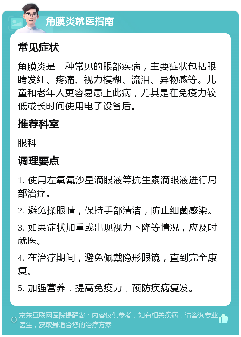 角膜炎就医指南 常见症状 角膜炎是一种常见的眼部疾病，主要症状包括眼睛发红、疼痛、视力模糊、流泪、异物感等。儿童和老年人更容易患上此病，尤其是在免疫力较低或长时间使用电子设备后。 推荐科室 眼科 调理要点 1. 使用左氧氟沙星滴眼液等抗生素滴眼液进行局部治疗。 2. 避免揉眼睛，保持手部清洁，防止细菌感染。 3. 如果症状加重或出现视力下降等情况，应及时就医。 4. 在治疗期间，避免佩戴隐形眼镜，直到完全康复。 5. 加强营养，提高免疫力，预防疾病复发。