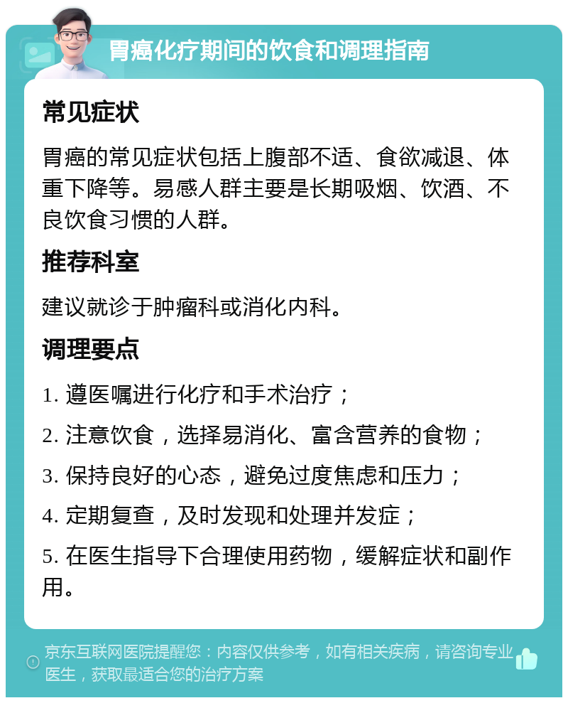 胃癌化疗期间的饮食和调理指南 常见症状 胃癌的常见症状包括上腹部不适、食欲减退、体重下降等。易感人群主要是长期吸烟、饮酒、不良饮食习惯的人群。 推荐科室 建议就诊于肿瘤科或消化内科。 调理要点 1. 遵医嘱进行化疗和手术治疗； 2. 注意饮食，选择易消化、富含营养的食物； 3. 保持良好的心态，避免过度焦虑和压力； 4. 定期复查，及时发现和处理并发症； 5. 在医生指导下合理使用药物，缓解症状和副作用。