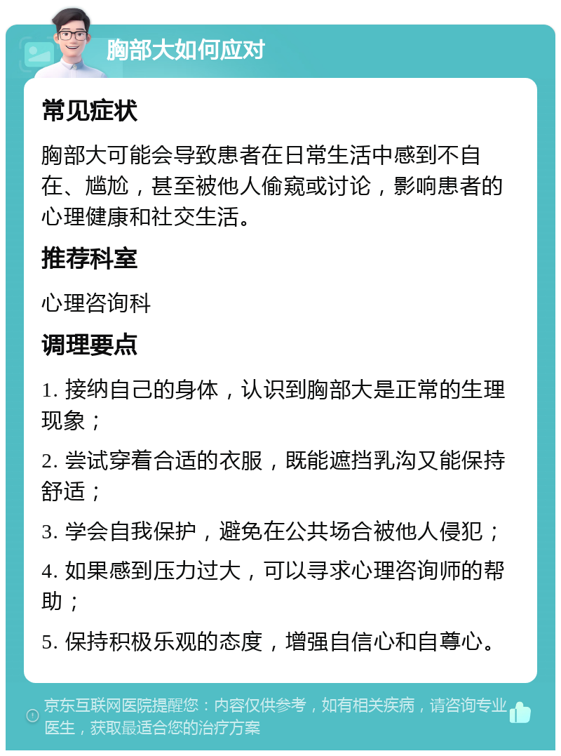 胸部大如何应对 常见症状 胸部大可能会导致患者在日常生活中感到不自在、尴尬，甚至被他人偷窥或讨论，影响患者的心理健康和社交生活。 推荐科室 心理咨询科 调理要点 1. 接纳自己的身体，认识到胸部大是正常的生理现象； 2. 尝试穿着合适的衣服，既能遮挡乳沟又能保持舒适； 3. 学会自我保护，避免在公共场合被他人侵犯； 4. 如果感到压力过大，可以寻求心理咨询师的帮助； 5. 保持积极乐观的态度，增强自信心和自尊心。