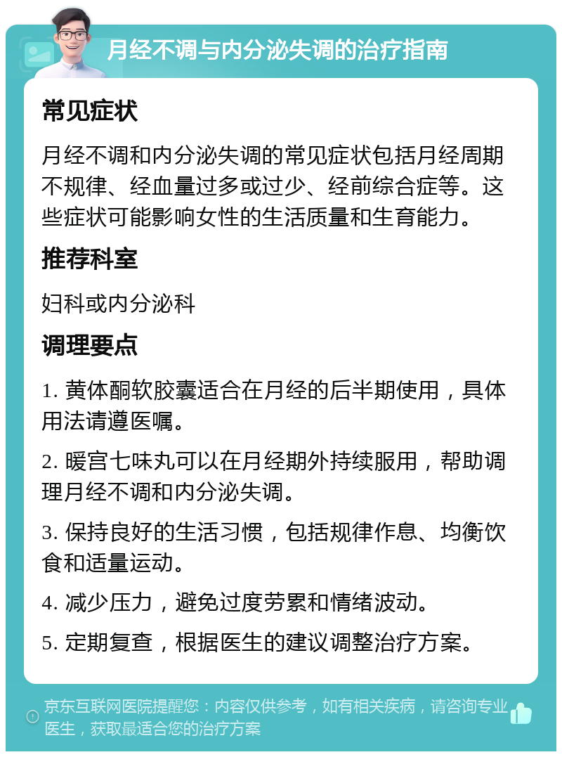 月经不调与内分泌失调的治疗指南 常见症状 月经不调和内分泌失调的常见症状包括月经周期不规律、经血量过多或过少、经前综合症等。这些症状可能影响女性的生活质量和生育能力。 推荐科室 妇科或内分泌科 调理要点 1. 黄体酮软胶囊适合在月经的后半期使用，具体用法请遵医嘱。 2. 暖宫七味丸可以在月经期外持续服用，帮助调理月经不调和内分泌失调。 3. 保持良好的生活习惯，包括规律作息、均衡饮食和适量运动。 4. 减少压力，避免过度劳累和情绪波动。 5. 定期复查，根据医生的建议调整治疗方案。