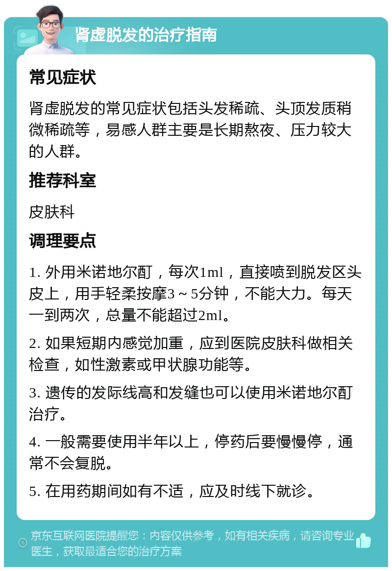 肾虚脱发的治疗指南 常见症状 肾虚脱发的常见症状包括头发稀疏、头顶发质稍微稀疏等，易感人群主要是长期熬夜、压力较大的人群。 推荐科室 皮肤科 调理要点 1. 外用米诺地尔酊，每次1ml，直接喷到脱发区头皮上，用手轻柔按摩3～5分钟，不能大力。每天一到两次，总量不能超过2ml。 2. 如果短期内感觉加重，应到医院皮肤科做相关检查，如性激素或甲状腺功能等。 3. 遗传的发际线高和发缝也可以使用米诺地尔酊治疗。 4. 一般需要使用半年以上，停药后要慢慢停，通常不会复脱。 5. 在用药期间如有不适，应及时线下就诊。