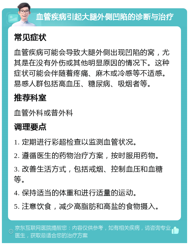 血管疾病引起大腿外侧凹陷的诊断与治疗 常见症状 血管疾病可能会导致大腿外侧出现凹陷的窝，尤其是在没有外伤或其他明显原因的情况下。这种症状可能会伴随着疼痛、麻木或冷感等不适感。易感人群包括高血压、糖尿病、吸烟者等。 推荐科室 血管外科或普外科 调理要点 1. 定期进行彩超检查以监测血管状况。 2. 遵循医生的药物治疗方案，按时服用药物。 3. 改善生活方式，包括戒烟、控制血压和血糖等。 4. 保持适当的体重和进行适量的运动。 5. 注意饮食，减少高脂肪和高盐的食物摄入。