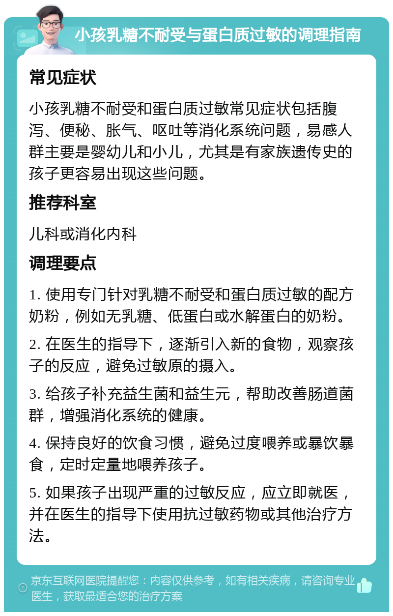 小孩乳糖不耐受与蛋白质过敏的调理指南 常见症状 小孩乳糖不耐受和蛋白质过敏常见症状包括腹泻、便秘、胀气、呕吐等消化系统问题，易感人群主要是婴幼儿和小儿，尤其是有家族遗传史的孩子更容易出现这些问题。 推荐科室 儿科或消化内科 调理要点 1. 使用专门针对乳糖不耐受和蛋白质过敏的配方奶粉，例如无乳糖、低蛋白或水解蛋白的奶粉。 2. 在医生的指导下，逐渐引入新的食物，观察孩子的反应，避免过敏原的摄入。 3. 给孩子补充益生菌和益生元，帮助改善肠道菌群，增强消化系统的健康。 4. 保持良好的饮食习惯，避免过度喂养或暴饮暴食，定时定量地喂养孩子。 5. 如果孩子出现严重的过敏反应，应立即就医，并在医生的指导下使用抗过敏药物或其他治疗方法。