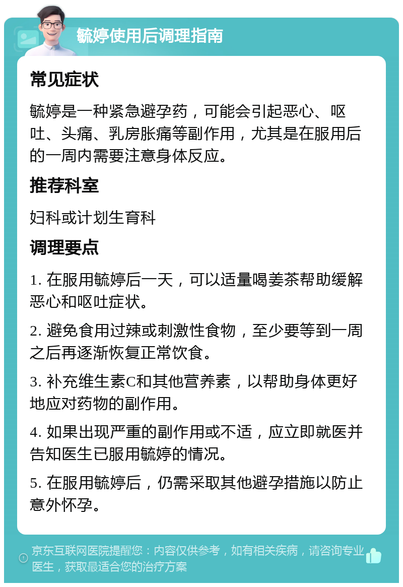 毓婷使用后调理指南 常见症状 毓婷是一种紧急避孕药，可能会引起恶心、呕吐、头痛、乳房胀痛等副作用，尤其是在服用后的一周内需要注意身体反应。 推荐科室 妇科或计划生育科 调理要点 1. 在服用毓婷后一天，可以适量喝姜茶帮助缓解恶心和呕吐症状。 2. 避免食用过辣或刺激性食物，至少要等到一周之后再逐渐恢复正常饮食。 3. 补充维生素C和其他营养素，以帮助身体更好地应对药物的副作用。 4. 如果出现严重的副作用或不适，应立即就医并告知医生已服用毓婷的情况。 5. 在服用毓婷后，仍需采取其他避孕措施以防止意外怀孕。