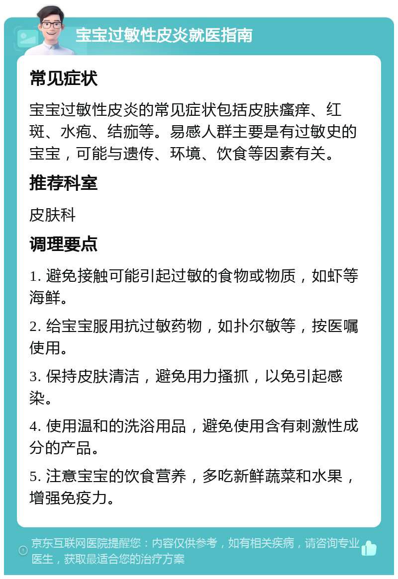 宝宝过敏性皮炎就医指南 常见症状 宝宝过敏性皮炎的常见症状包括皮肤瘙痒、红斑、水疱、结痂等。易感人群主要是有过敏史的宝宝，可能与遗传、环境、饮食等因素有关。 推荐科室 皮肤科 调理要点 1. 避免接触可能引起过敏的食物或物质，如虾等海鲜。 2. 给宝宝服用抗过敏药物，如扑尔敏等，按医嘱使用。 3. 保持皮肤清洁，避免用力搔抓，以免引起感染。 4. 使用温和的洗浴用品，避免使用含有刺激性成分的产品。 5. 注意宝宝的饮食营养，多吃新鲜蔬菜和水果，增强免疫力。