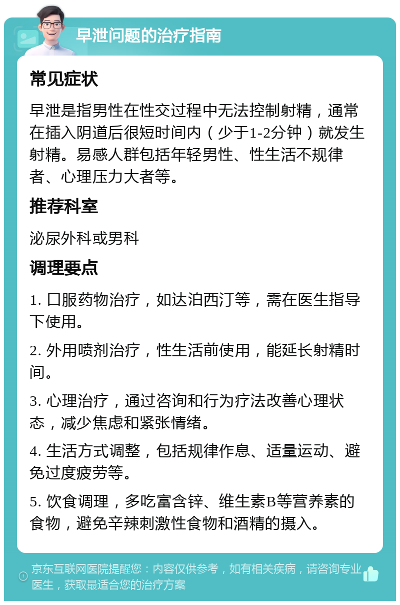 早泄问题的治疗指南 常见症状 早泄是指男性在性交过程中无法控制射精，通常在插入阴道后很短时间内（少于1-2分钟）就发生射精。易感人群包括年轻男性、性生活不规律者、心理压力大者等。 推荐科室 泌尿外科或男科 调理要点 1. 口服药物治疗，如达泊西汀等，需在医生指导下使用。 2. 外用喷剂治疗，性生活前使用，能延长射精时间。 3. 心理治疗，通过咨询和行为疗法改善心理状态，减少焦虑和紧张情绪。 4. 生活方式调整，包括规律作息、适量运动、避免过度疲劳等。 5. 饮食调理，多吃富含锌、维生素B等营养素的食物，避免辛辣刺激性食物和酒精的摄入。