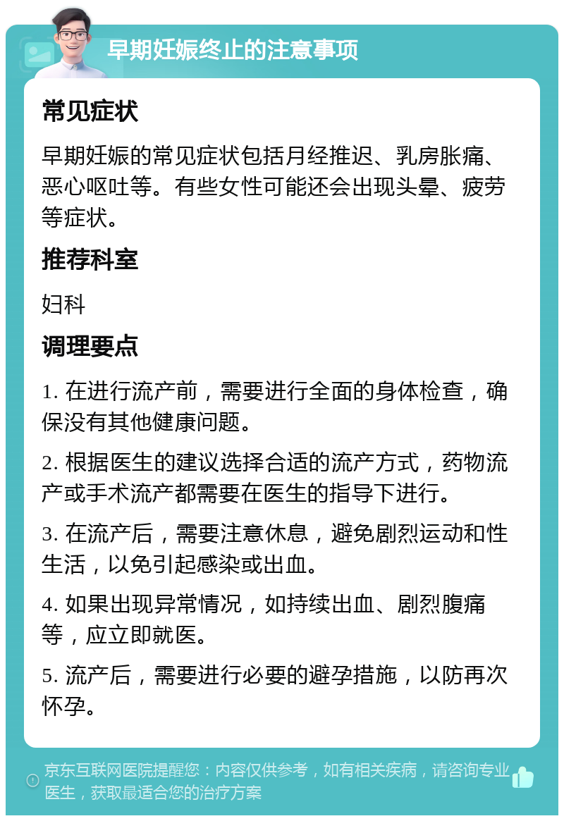 早期妊娠终止的注意事项 常见症状 早期妊娠的常见症状包括月经推迟、乳房胀痛、恶心呕吐等。有些女性可能还会出现头晕、疲劳等症状。 推荐科室 妇科 调理要点 1. 在进行流产前，需要进行全面的身体检查，确保没有其他健康问题。 2. 根据医生的建议选择合适的流产方式，药物流产或手术流产都需要在医生的指导下进行。 3. 在流产后，需要注意休息，避免剧烈运动和性生活，以免引起感染或出血。 4. 如果出现异常情况，如持续出血、剧烈腹痛等，应立即就医。 5. 流产后，需要进行必要的避孕措施，以防再次怀孕。