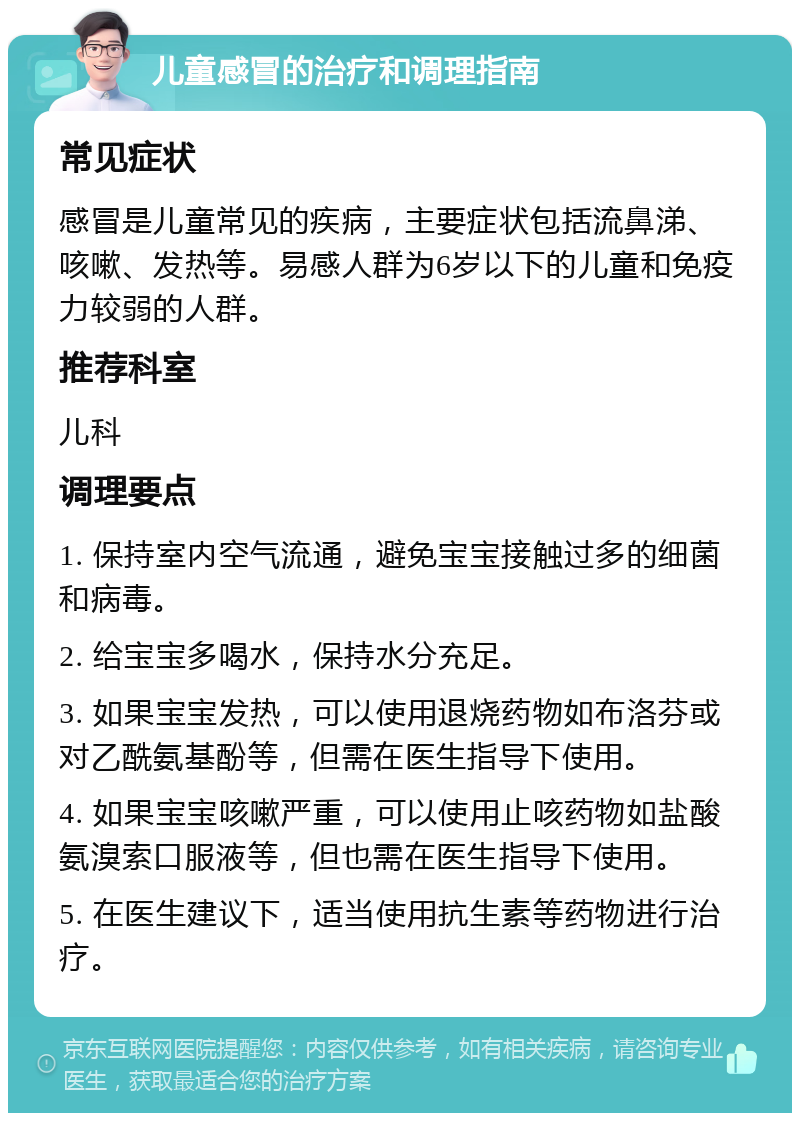 儿童感冒的治疗和调理指南 常见症状 感冒是儿童常见的疾病，主要症状包括流鼻涕、咳嗽、发热等。易感人群为6岁以下的儿童和免疫力较弱的人群。 推荐科室 儿科 调理要点 1. 保持室内空气流通，避免宝宝接触过多的细菌和病毒。 2. 给宝宝多喝水，保持水分充足。 3. 如果宝宝发热，可以使用退烧药物如布洛芬或对乙酰氨基酚等，但需在医生指导下使用。 4. 如果宝宝咳嗽严重，可以使用止咳药物如盐酸氨溴索口服液等，但也需在医生指导下使用。 5. 在医生建议下，适当使用抗生素等药物进行治疗。