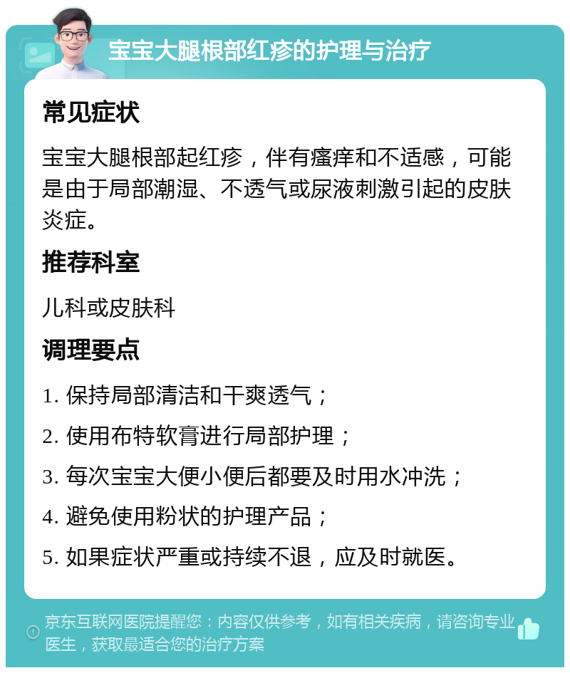 宝宝大腿根部红疹的护理与治疗 常见症状 宝宝大腿根部起红疹，伴有瘙痒和不适感，可能是由于局部潮湿、不透气或尿液刺激引起的皮肤炎症。 推荐科室 儿科或皮肤科 调理要点 1. 保持局部清洁和干爽透气； 2. 使用布特软膏进行局部护理； 3. 每次宝宝大便小便后都要及时用水冲洗； 4. 避免使用粉状的护理产品； 5. 如果症状严重或持续不退，应及时就医。