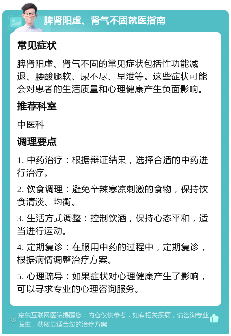 脾肾阳虚、肾气不固就医指南 常见症状 脾肾阳虚、肾气不固的常见症状包括性功能减退、腰酸腿软、尿不尽、早泄等。这些症状可能会对患者的生活质量和心理健康产生负面影响。 推荐科室 中医科 调理要点 1. 中药治疗：根据辩证结果，选择合适的中药进行治疗。 2. 饮食调理：避免辛辣寒凉刺激的食物，保持饮食清淡、均衡。 3. 生活方式调整：控制饮酒，保持心态平和，适当进行运动。 4. 定期复诊：在服用中药的过程中，定期复诊，根据病情调整治疗方案。 5. 心理疏导：如果症状对心理健康产生了影响，可以寻求专业的心理咨询服务。