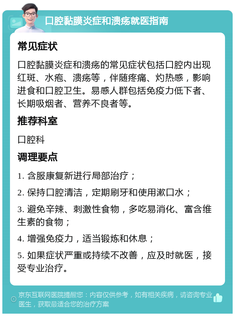 口腔黏膜炎症和溃疡就医指南 常见症状 口腔黏膜炎症和溃疡的常见症状包括口腔内出现红斑、水疱、溃疡等，伴随疼痛、灼热感，影响进食和口腔卫生。易感人群包括免疫力低下者、长期吸烟者、营养不良者等。 推荐科室 口腔科 调理要点 1. 含服康复新进行局部治疗； 2. 保持口腔清洁，定期刷牙和使用漱口水； 3. 避免辛辣、刺激性食物，多吃易消化、富含维生素的食物； 4. 增强免疫力，适当锻炼和休息； 5. 如果症状严重或持续不改善，应及时就医，接受专业治疗。