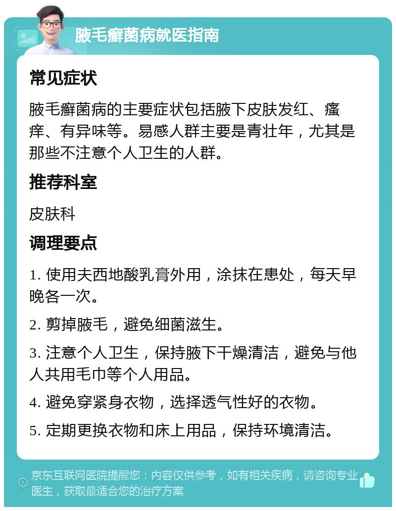 腋毛癣菌病就医指南 常见症状 腋毛癣菌病的主要症状包括腋下皮肤发红、瘙痒、有异味等。易感人群主要是青壮年，尤其是那些不注意个人卫生的人群。 推荐科室 皮肤科 调理要点 1. 使用夫西地酸乳膏外用，涂抹在患处，每天早晚各一次。 2. 剪掉腋毛，避免细菌滋生。 3. 注意个人卫生，保持腋下干燥清洁，避免与他人共用毛巾等个人用品。 4. 避免穿紧身衣物，选择透气性好的衣物。 5. 定期更换衣物和床上用品，保持环境清洁。