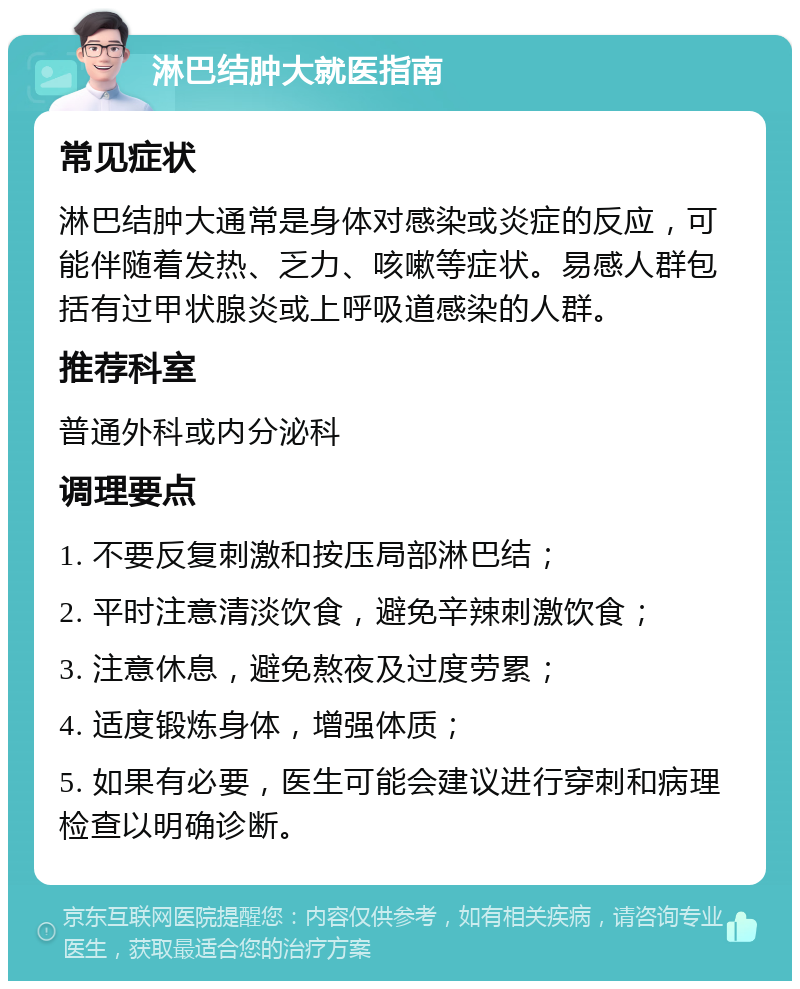 淋巴结肿大就医指南 常见症状 淋巴结肿大通常是身体对感染或炎症的反应，可能伴随着发热、乏力、咳嗽等症状。易感人群包括有过甲状腺炎或上呼吸道感染的人群。 推荐科室 普通外科或内分泌科 调理要点 1. 不要反复刺激和按压局部淋巴结； 2. 平时注意清淡饮食，避免辛辣刺激饮食； 3. 注意休息，避免熬夜及过度劳累； 4. 适度锻炼身体，增强体质； 5. 如果有必要，医生可能会建议进行穿刺和病理检查以明确诊断。