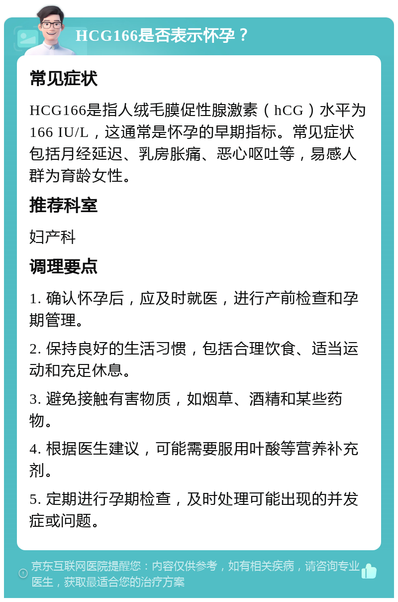 HCG166是否表示怀孕？ 常见症状 HCG166是指人绒毛膜促性腺激素（hCG）水平为166 IU/L，这通常是怀孕的早期指标。常见症状包括月经延迟、乳房胀痛、恶心呕吐等，易感人群为育龄女性。 推荐科室 妇产科 调理要点 1. 确认怀孕后，应及时就医，进行产前检查和孕期管理。 2. 保持良好的生活习惯，包括合理饮食、适当运动和充足休息。 3. 避免接触有害物质，如烟草、酒精和某些药物。 4. 根据医生建议，可能需要服用叶酸等营养补充剂。 5. 定期进行孕期检查，及时处理可能出现的并发症或问题。