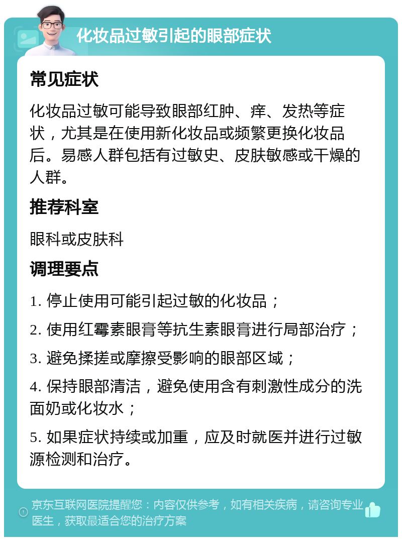 化妆品过敏引起的眼部症状 常见症状 化妆品过敏可能导致眼部红肿、痒、发热等症状，尤其是在使用新化妆品或频繁更换化妆品后。易感人群包括有过敏史、皮肤敏感或干燥的人群。 推荐科室 眼科或皮肤科 调理要点 1. 停止使用可能引起过敏的化妆品； 2. 使用红霉素眼膏等抗生素眼膏进行局部治疗； 3. 避免揉搓或摩擦受影响的眼部区域； 4. 保持眼部清洁，避免使用含有刺激性成分的洗面奶或化妆水； 5. 如果症状持续或加重，应及时就医并进行过敏源检测和治疗。