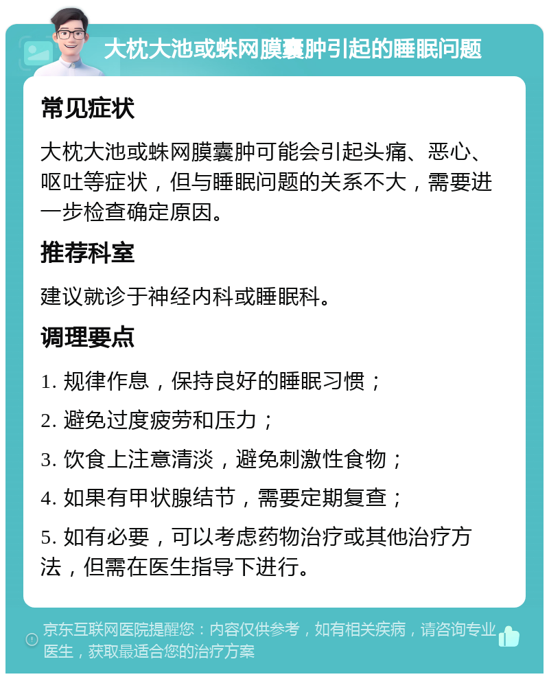 大枕大池或蛛网膜囊肿引起的睡眠问题 常见症状 大枕大池或蛛网膜囊肿可能会引起头痛、恶心、呕吐等症状，但与睡眠问题的关系不大，需要进一步检查确定原因。 推荐科室 建议就诊于神经内科或睡眠科。 调理要点 1. 规律作息，保持良好的睡眠习惯； 2. 避免过度疲劳和压力； 3. 饮食上注意清淡，避免刺激性食物； 4. 如果有甲状腺结节，需要定期复查； 5. 如有必要，可以考虑药物治疗或其他治疗方法，但需在医生指导下进行。