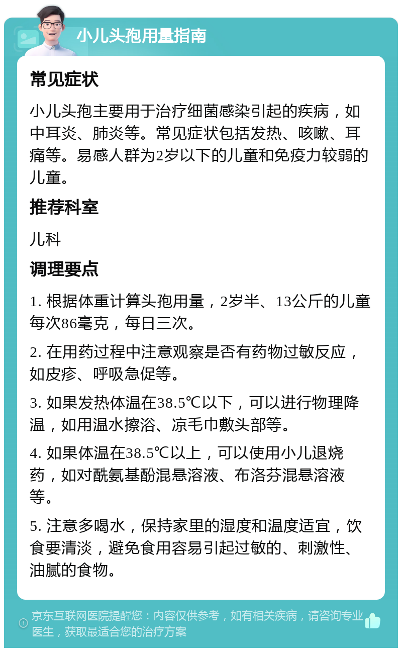 小儿头孢用量指南 常见症状 小儿头孢主要用于治疗细菌感染引起的疾病，如中耳炎、肺炎等。常见症状包括发热、咳嗽、耳痛等。易感人群为2岁以下的儿童和免疫力较弱的儿童。 推荐科室 儿科 调理要点 1. 根据体重计算头孢用量，2岁半、13公斤的儿童每次86毫克，每日三次。 2. 在用药过程中注意观察是否有药物过敏反应，如皮疹、呼吸急促等。 3. 如果发热体温在38.5℃以下，可以进行物理降温，如用温水擦浴、凉毛巾敷头部等。 4. 如果体温在38.5℃以上，可以使用小儿退烧药，如对酰氨基酚混悬溶液、布洛芬混悬溶液等。 5. 注意多喝水，保持家里的湿度和温度适宜，饮食要清淡，避免食用容易引起过敏的、刺激性、油腻的食物。