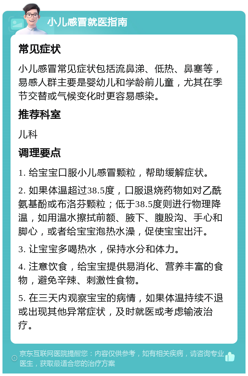 小儿感冒就医指南 常见症状 小儿感冒常见症状包括流鼻涕、低热、鼻塞等，易感人群主要是婴幼儿和学龄前儿童，尤其在季节交替或气候变化时更容易感染。 推荐科室 儿科 调理要点 1. 给宝宝口服小儿感冒颗粒，帮助缓解症状。 2. 如果体温超过38.5度，口服退烧药物如对乙酰氨基酚或布洛芬颗粒；低于38.5度则进行物理降温，如用温水擦拭前额、腋下、腹股沟、手心和脚心，或者给宝宝泡热水澡，促使宝宝出汗。 3. 让宝宝多喝热水，保持水分和体力。 4. 注意饮食，给宝宝提供易消化、营养丰富的食物，避免辛辣、刺激性食物。 5. 在三天内观察宝宝的病情，如果体温持续不退或出现其他异常症状，及时就医或考虑输液治疗。