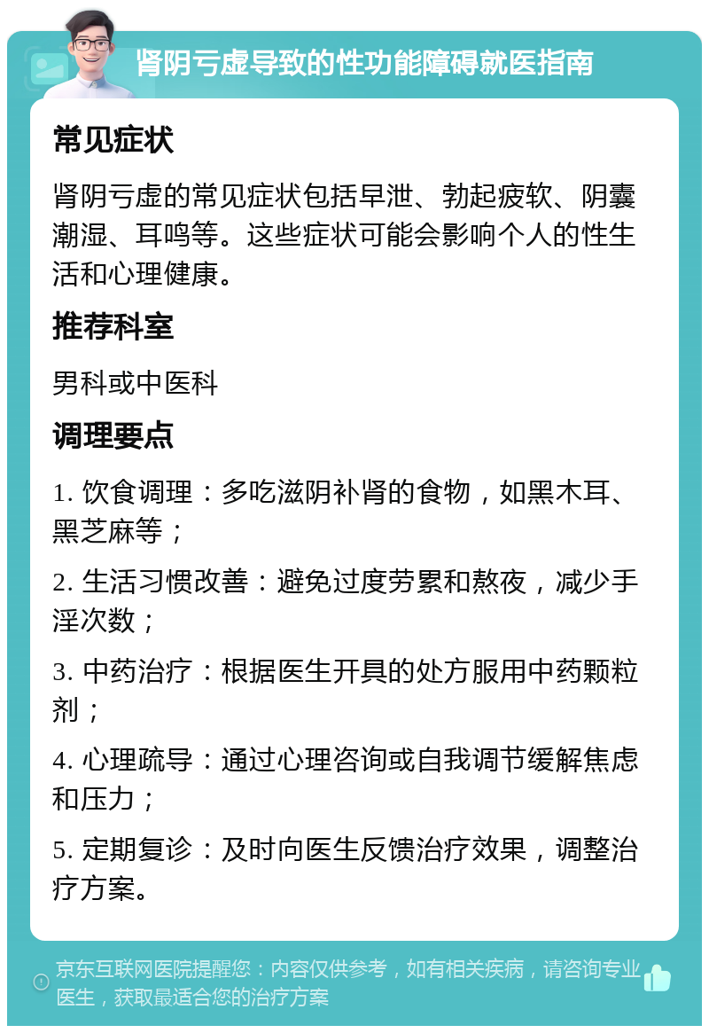 肾阴亏虚导致的性功能障碍就医指南 常见症状 肾阴亏虚的常见症状包括早泄、勃起疲软、阴囊潮湿、耳鸣等。这些症状可能会影响个人的性生活和心理健康。 推荐科室 男科或中医科 调理要点 1. 饮食调理：多吃滋阴补肾的食物，如黑木耳、黑芝麻等； 2. 生活习惯改善：避免过度劳累和熬夜，减少手淫次数； 3. 中药治疗：根据医生开具的处方服用中药颗粒剂； 4. 心理疏导：通过心理咨询或自我调节缓解焦虑和压力； 5. 定期复诊：及时向医生反馈治疗效果，调整治疗方案。