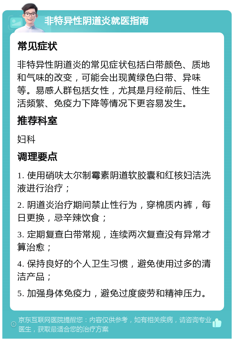 非特异性阴道炎就医指南 常见症状 非特异性阴道炎的常见症状包括白带颜色、质地和气味的改变，可能会出现黄绿色白带、异味等。易感人群包括女性，尤其是月经前后、性生活频繁、免疫力下降等情况下更容易发生。 推荐科室 妇科 调理要点 1. 使用硝呋太尔制霉素阴道软胶囊和红核妇洁洗液进行治疗； 2. 阴道炎治疗期间禁止性行为，穿棉质内裤，每日更换，忌辛辣饮食； 3. 定期复查白带常规，连续两次复查没有异常才算治愈； 4. 保持良好的个人卫生习惯，避免使用过多的清洁产品； 5. 加强身体免疫力，避免过度疲劳和精神压力。