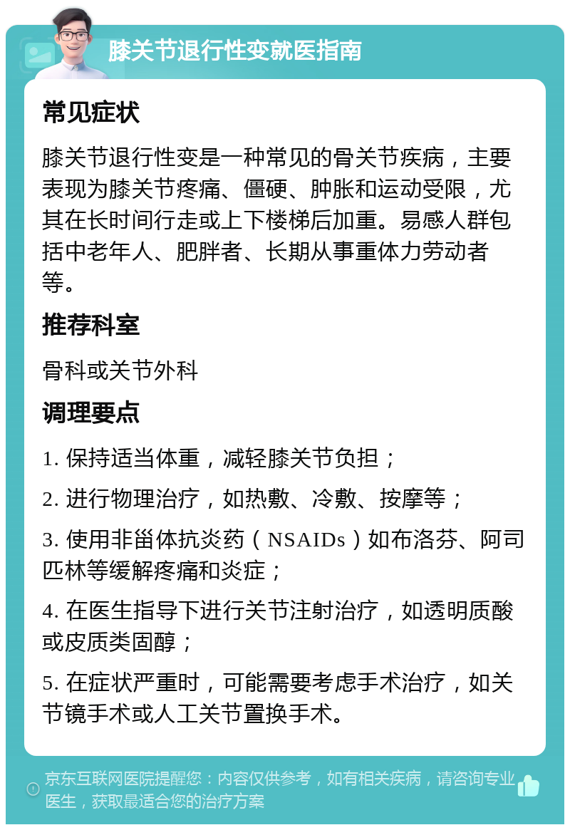 膝关节退行性变就医指南 常见症状 膝关节退行性变是一种常见的骨关节疾病，主要表现为膝关节疼痛、僵硬、肿胀和运动受限，尤其在长时间行走或上下楼梯后加重。易感人群包括中老年人、肥胖者、长期从事重体力劳动者等。 推荐科室 骨科或关节外科 调理要点 1. 保持适当体重，减轻膝关节负担； 2. 进行物理治疗，如热敷、冷敷、按摩等； 3. 使用非甾体抗炎药（NSAIDs）如布洛芬、阿司匹林等缓解疼痛和炎症； 4. 在医生指导下进行关节注射治疗，如透明质酸或皮质类固醇； 5. 在症状严重时，可能需要考虑手术治疗，如关节镜手术或人工关节置换手术。