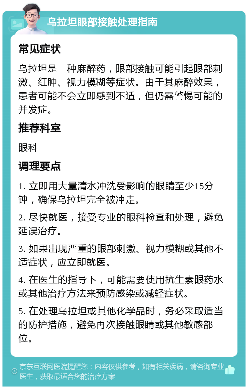 乌拉坦眼部接触处理指南 常见症状 乌拉坦是一种麻醉药，眼部接触可能引起眼部刺激、红肿、视力模糊等症状。由于其麻醉效果，患者可能不会立即感到不适，但仍需警惕可能的并发症。 推荐科室 眼科 调理要点 1. 立即用大量清水冲洗受影响的眼睛至少15分钟，确保乌拉坦完全被冲走。 2. 尽快就医，接受专业的眼科检查和处理，避免延误治疗。 3. 如果出现严重的眼部刺激、视力模糊或其他不适症状，应立即就医。 4. 在医生的指导下，可能需要使用抗生素眼药水或其他治疗方法来预防感染或减轻症状。 5. 在处理乌拉坦或其他化学品时，务必采取适当的防护措施，避免再次接触眼睛或其他敏感部位。