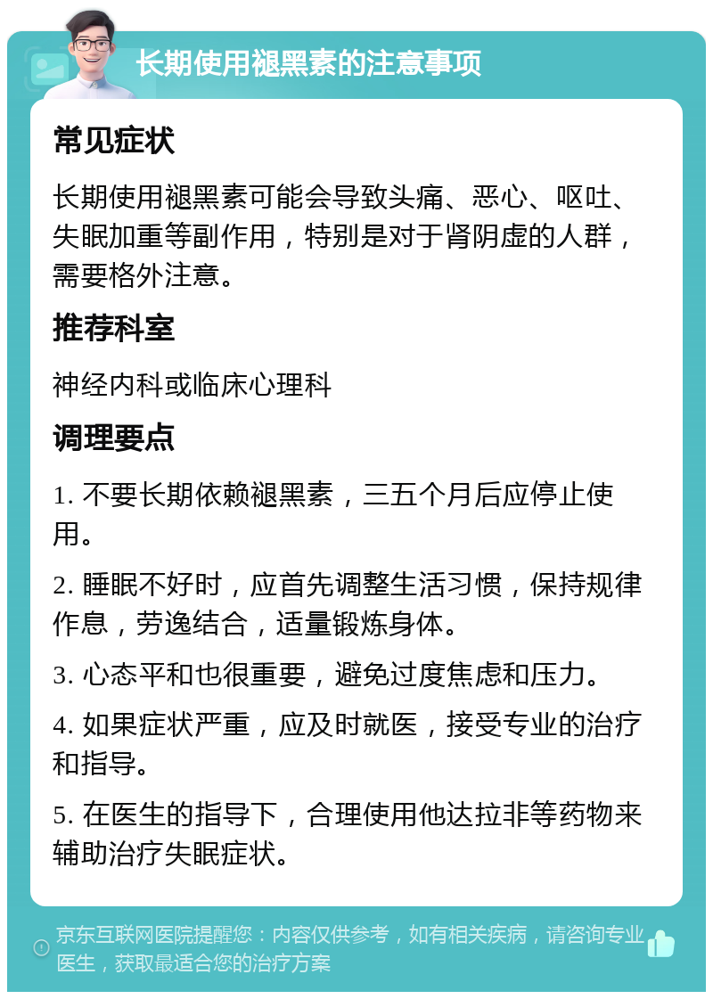 长期使用褪黑素的注意事项 常见症状 长期使用褪黑素可能会导致头痛、恶心、呕吐、失眠加重等副作用，特别是对于肾阴虚的人群，需要格外注意。 推荐科室 神经内科或临床心理科 调理要点 1. 不要长期依赖褪黑素，三五个月后应停止使用。 2. 睡眠不好时，应首先调整生活习惯，保持规律作息，劳逸结合，适量锻炼身体。 3. 心态平和也很重要，避免过度焦虑和压力。 4. 如果症状严重，应及时就医，接受专业的治疗和指导。 5. 在医生的指导下，合理使用他达拉非等药物来辅助治疗失眠症状。