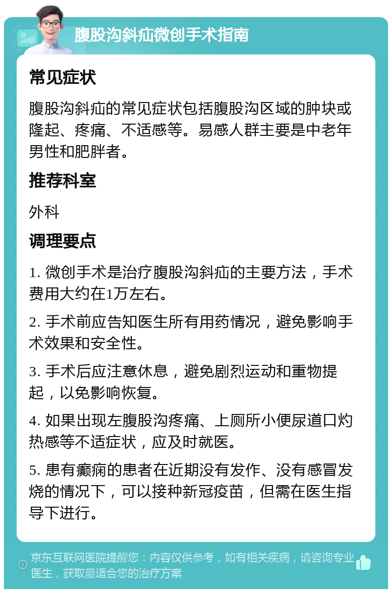 腹股沟斜疝微创手术指南 常见症状 腹股沟斜疝的常见症状包括腹股沟区域的肿块或隆起、疼痛、不适感等。易感人群主要是中老年男性和肥胖者。 推荐科室 外科 调理要点 1. 微创手术是治疗腹股沟斜疝的主要方法，手术费用大约在1万左右。 2. 手术前应告知医生所有用药情况，避免影响手术效果和安全性。 3. 手术后应注意休息，避免剧烈运动和重物提起，以免影响恢复。 4. 如果出现左腹股沟疼痛、上厕所小便尿道口灼热感等不适症状，应及时就医。 5. 患有癫痫的患者在近期没有发作、没有感冒发烧的情况下，可以接种新冠疫苗，但需在医生指导下进行。