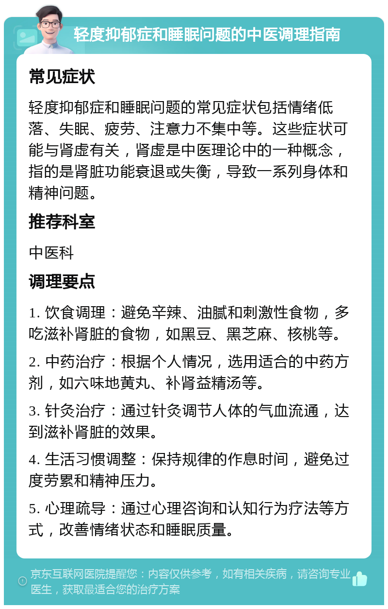 轻度抑郁症和睡眠问题的中医调理指南 常见症状 轻度抑郁症和睡眠问题的常见症状包括情绪低落、失眠、疲劳、注意力不集中等。这些症状可能与肾虚有关，肾虚是中医理论中的一种概念，指的是肾脏功能衰退或失衡，导致一系列身体和精神问题。 推荐科室 中医科 调理要点 1. 饮食调理：避免辛辣、油腻和刺激性食物，多吃滋补肾脏的食物，如黑豆、黑芝麻、核桃等。 2. 中药治疗：根据个人情况，选用适合的中药方剂，如六味地黄丸、补肾益精汤等。 3. 针灸治疗：通过针灸调节人体的气血流通，达到滋补肾脏的效果。 4. 生活习惯调整：保持规律的作息时间，避免过度劳累和精神压力。 5. 心理疏导：通过心理咨询和认知行为疗法等方式，改善情绪状态和睡眠质量。