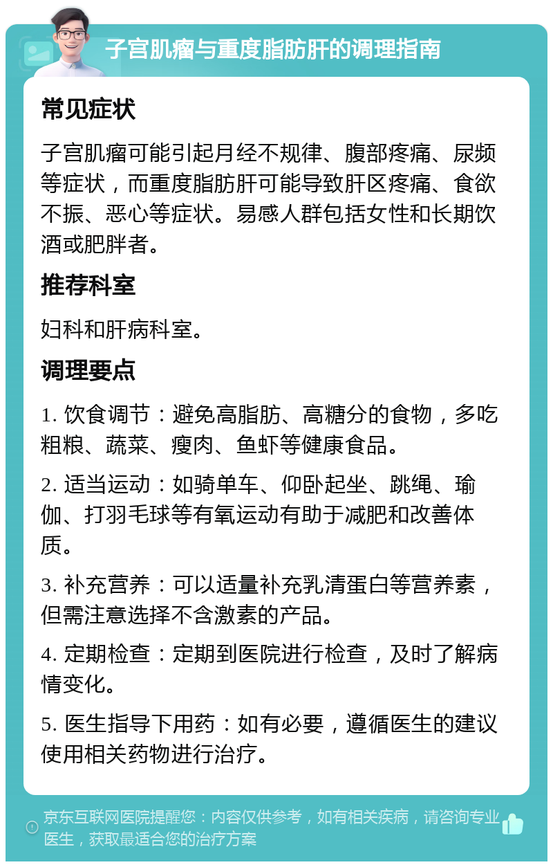 子宫肌瘤与重度脂肪肝的调理指南 常见症状 子宫肌瘤可能引起月经不规律、腹部疼痛、尿频等症状，而重度脂肪肝可能导致肝区疼痛、食欲不振、恶心等症状。易感人群包括女性和长期饮酒或肥胖者。 推荐科室 妇科和肝病科室。 调理要点 1. 饮食调节：避免高脂肪、高糖分的食物，多吃粗粮、蔬菜、瘦肉、鱼虾等健康食品。 2. 适当运动：如骑单车、仰卧起坐、跳绳、瑜伽、打羽毛球等有氧运动有助于减肥和改善体质。 3. 补充营养：可以适量补充乳清蛋白等营养素，但需注意选择不含激素的产品。 4. 定期检查：定期到医院进行检查，及时了解病情变化。 5. 医生指导下用药：如有必要，遵循医生的建议使用相关药物进行治疗。