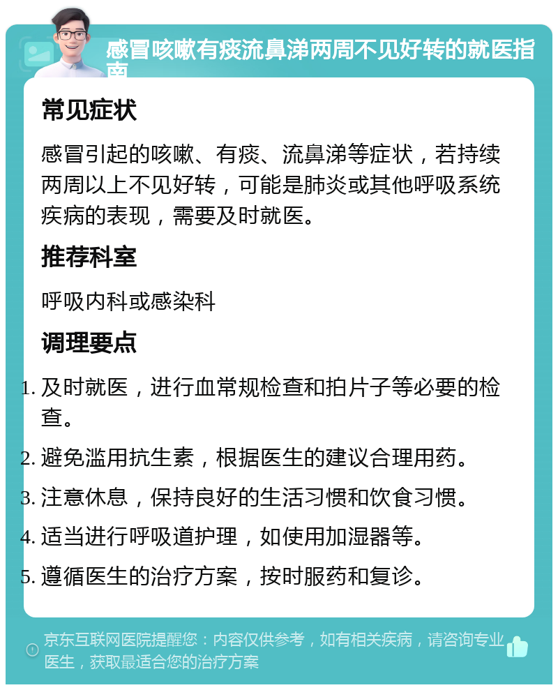 感冒咳嗽有痰流鼻涕两周不见好转的就医指南 常见症状 感冒引起的咳嗽、有痰、流鼻涕等症状，若持续两周以上不见好转，可能是肺炎或其他呼吸系统疾病的表现，需要及时就医。 推荐科室 呼吸内科或感染科 调理要点 及时就医，进行血常规检查和拍片子等必要的检查。 避免滥用抗生素，根据医生的建议合理用药。 注意休息，保持良好的生活习惯和饮食习惯。 适当进行呼吸道护理，如使用加湿器等。 遵循医生的治疗方案，按时服药和复诊。